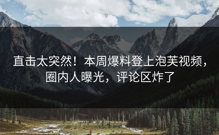 直击太突然！本周爆料登上泡芙视频，圈内人曝光，评论区炸了