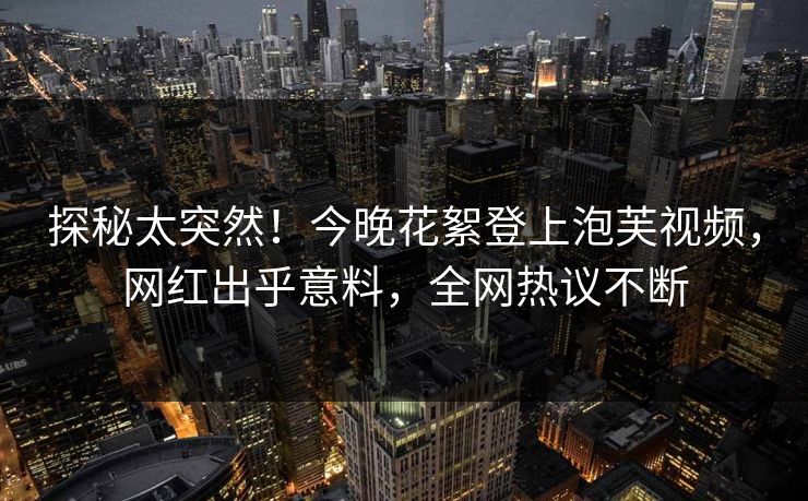探秘太突然！今晚花絮登上泡芙视频，网红出乎意料，全网热议不断