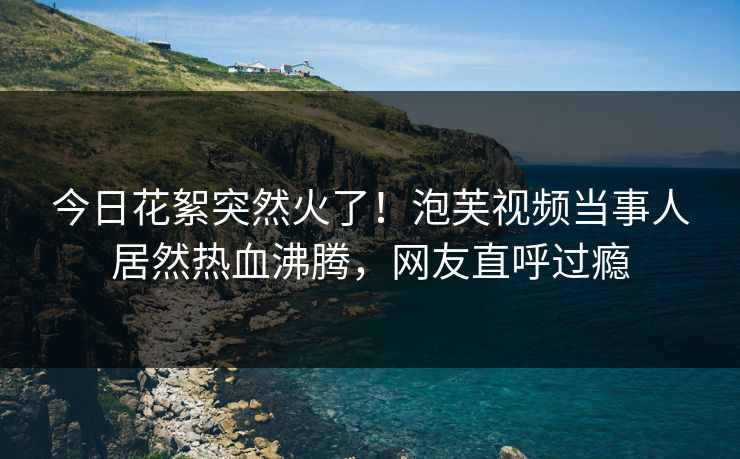 今日花絮突然火了！泡芙视频当事人居然热血沸腾，网友直呼过瘾