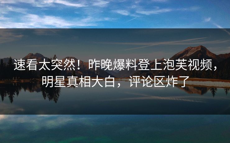 速看太突然！昨晚爆料登上泡芙视频，明星真相大白，评论区炸了