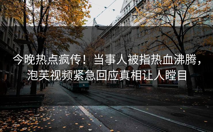 今晚热点疯传！当事人被指热血沸腾，泡芙视频紧急回应真相让人瞠目