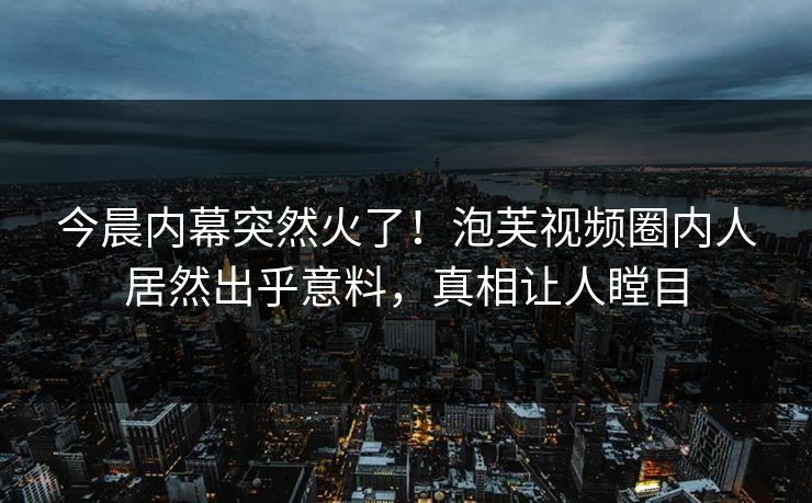今晨内幕突然火了！泡芙视频圈内人居然出乎意料，真相让人瞠目