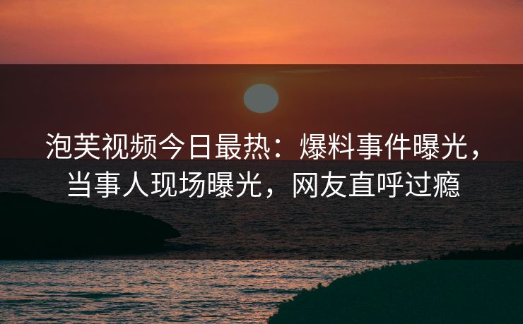 泡芙视频今日最热：爆料事件曝光，当事人现场曝光，网友直呼过瘾