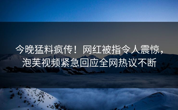 今晚猛料疯传！网红被指令人震惊，泡芙视频紧急回应全网热议不断