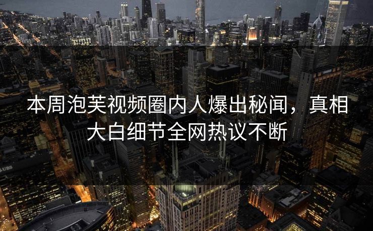 本周泡芙视频圈内人爆出秘闻，真相大白细节全网热议不断
