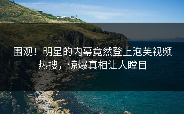 围观！明星的内幕竟然登上泡芙视频热搜，惊爆真相让人瞠目