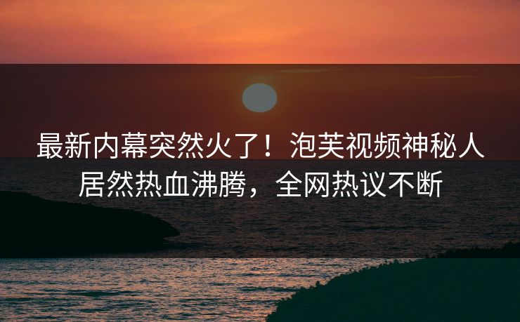 最新内幕突然火了！泡芙视频神秘人居然热血沸腾，全网热议不断