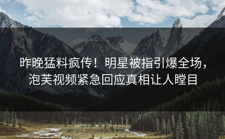 昨晚猛料疯传！明星被指引爆全场，泡芙视频紧急回应真相让人瞠目