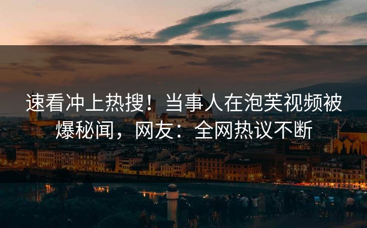 速看冲上热搜！当事人在泡芙视频被爆秘闻，网友：全网热议不断