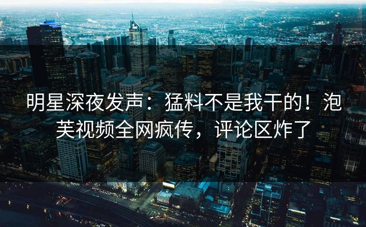 明星深夜发声：猛料不是我干的！泡芙视频全网疯传，评论区炸了