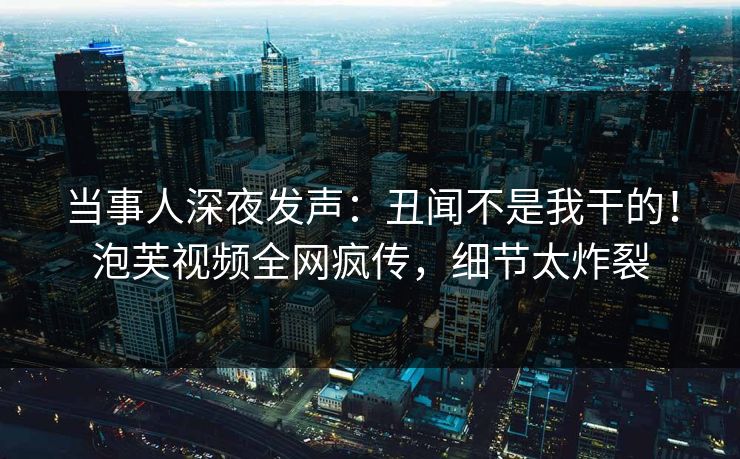 当事人深夜发声：丑闻不是我干的！泡芙视频全网疯传，细节太炸裂