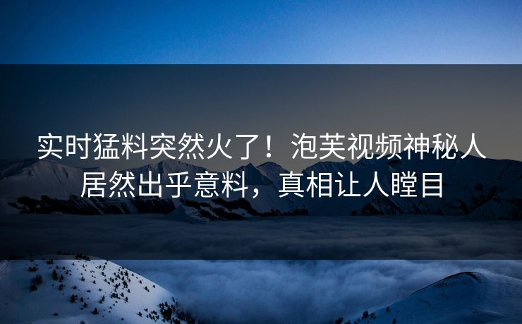 实时猛料突然火了！泡芙视频神秘人居然出乎意料，真相让人瞠目