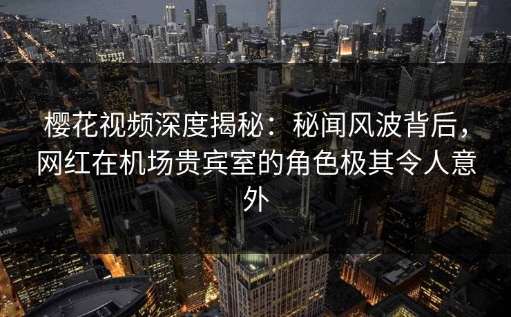 樱花视频深度揭秘：秘闻风波背后，网红在机场贵宾室的角色极其令人意外