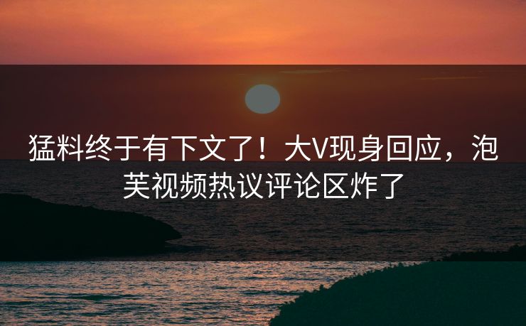 猛料终于有下文了！大V现身回应，泡芙视频热议评论区炸了