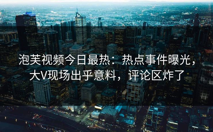 泡芙视频今日最热：热点事件曝光，大V现场出乎意料，评论区炸了