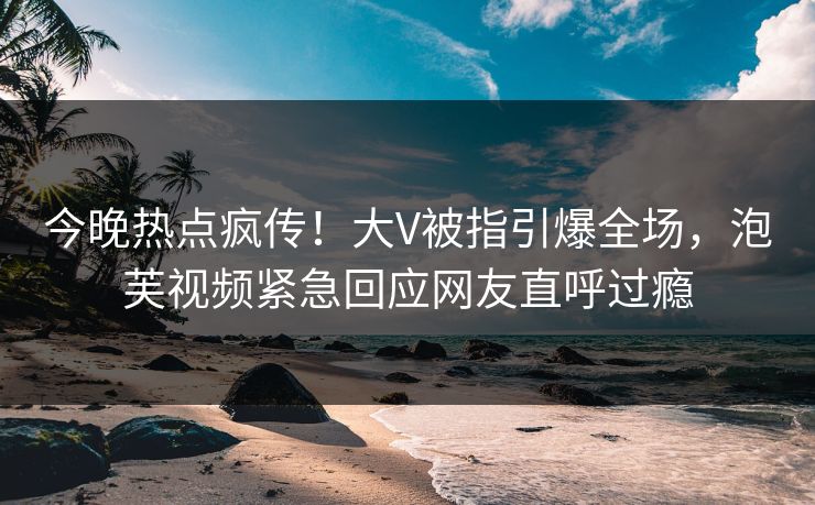 今晚热点疯传！大V被指引爆全场，泡芙视频紧急回应网友直呼过瘾