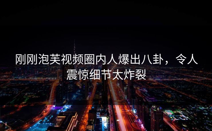 刚刚泡芙视频圈内人爆出八卦，令人震惊细节太炸裂