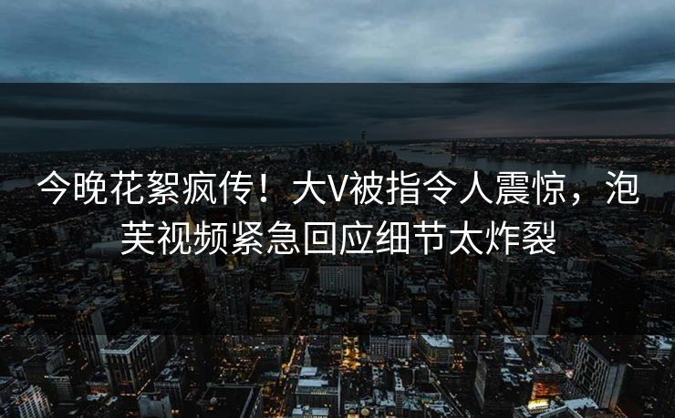 今晚花絮疯传！大V被指令人震惊，泡芙视频紧急回应细节太炸裂