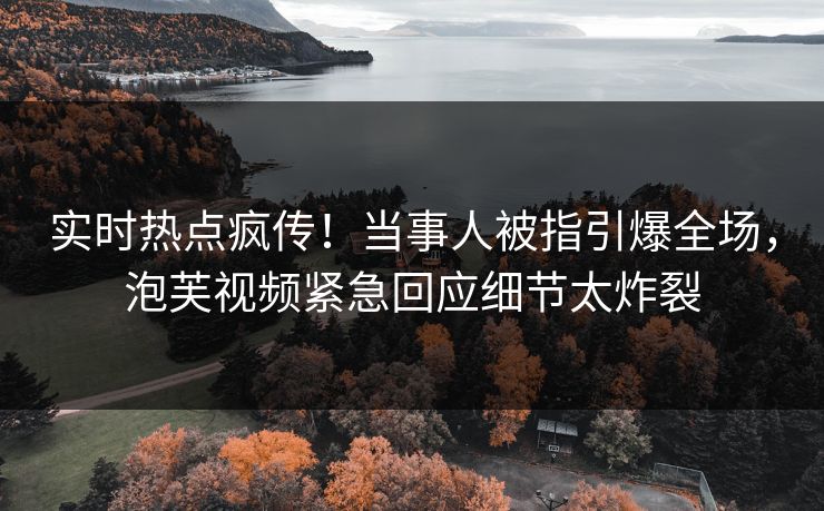 实时热点疯传！当事人被指引爆全场，泡芙视频紧急回应细节太炸裂