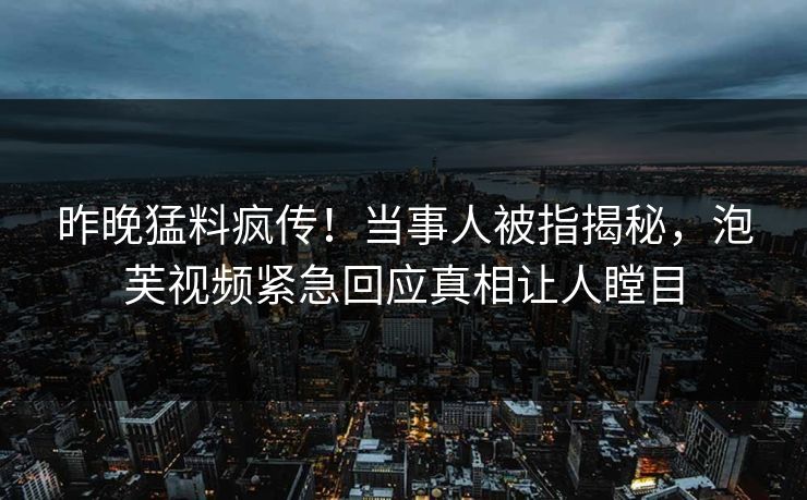 昨晚猛料疯传！当事人被指揭秘，泡芙视频紧急回应真相让人瞠目