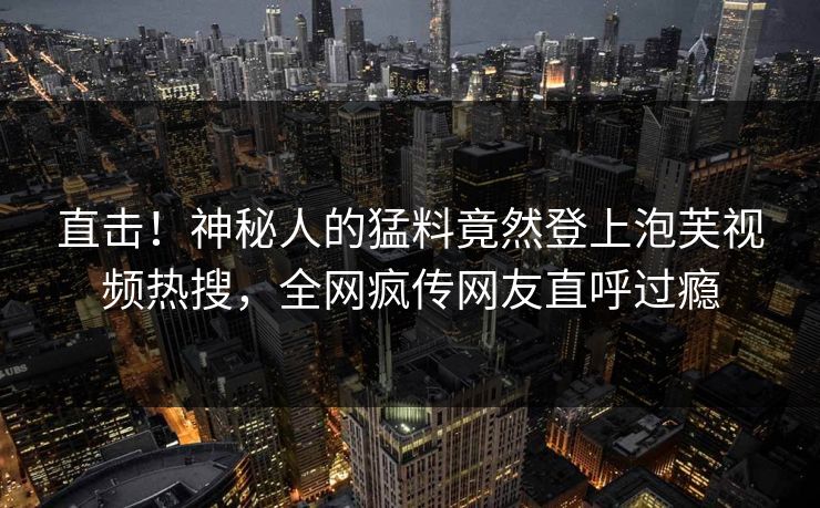 直击！神秘人的猛料竟然登上泡芙视频热搜，全网疯传网友直呼过瘾