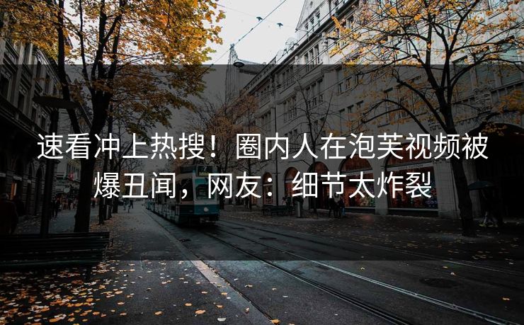 速看冲上热搜！圈内人在泡芙视频被爆丑闻，网友：细节太炸裂