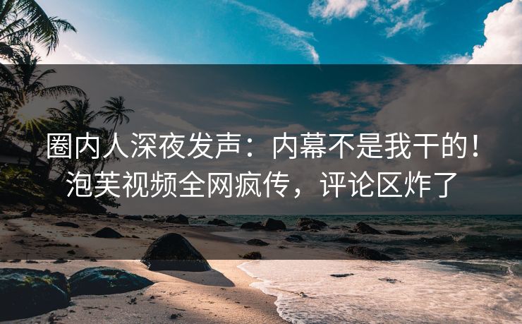 圈内人深夜发声：内幕不是我干的！泡芙视频全网疯传，评论区炸了
