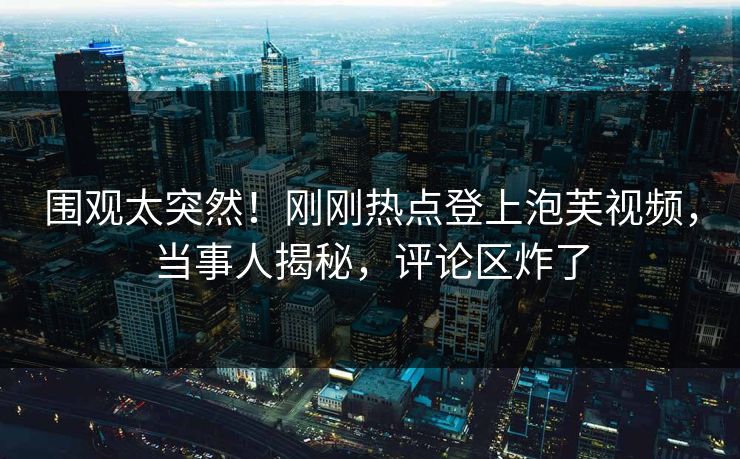 围观太突然！刚刚热点登上泡芙视频，当事人揭秘，评论区炸了