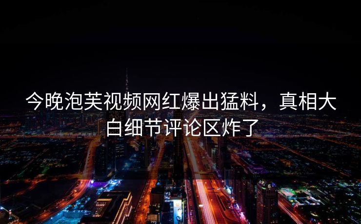 今晚泡芙视频网红爆出猛料，真相大白细节评论区炸了