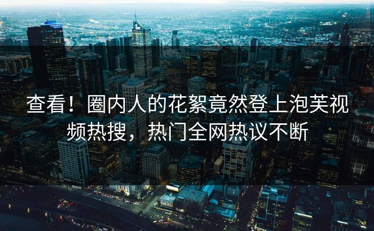 查看！圈内人的花絮竟然登上泡芙视频热搜，热门全网热议不断