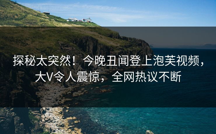探秘太突然！今晚丑闻登上泡芙视频，大V令人震惊，全网热议不断