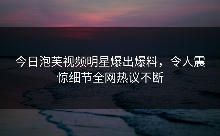 今日泡芙视频明星爆出爆料，令人震惊细节全网热议不断