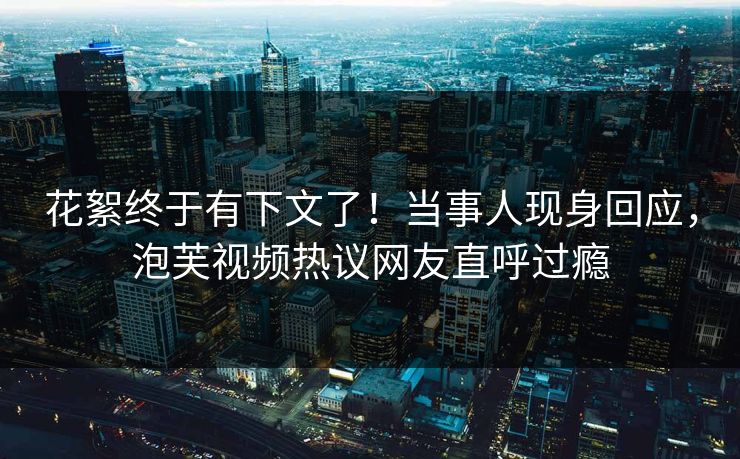 花絮终于有下文了！当事人现身回应，泡芙视频热议网友直呼过瘾