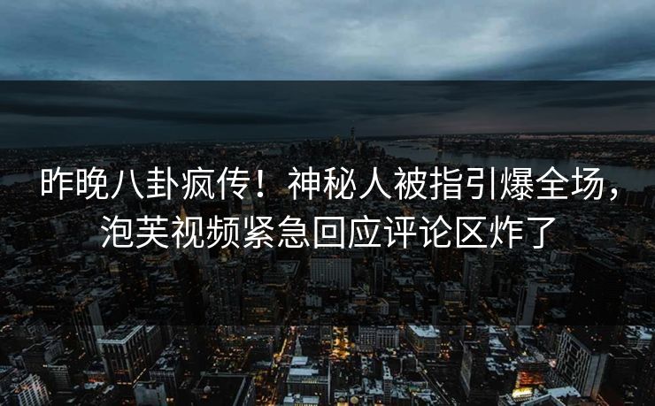 昨晚八卦疯传！神秘人被指引爆全场，泡芙视频紧急回应评论区炸了
