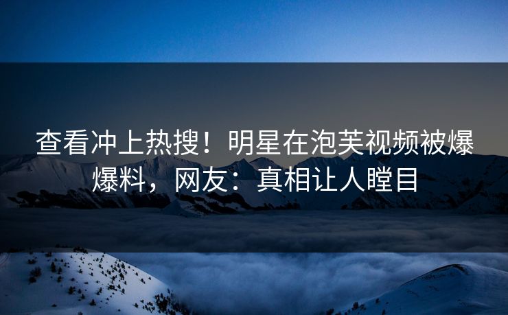 查看冲上热搜！明星在泡芙视频被爆爆料，网友：真相让人瞠目