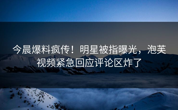 今晨爆料疯传！明星被指曝光，泡芙视频紧急回应评论区炸了