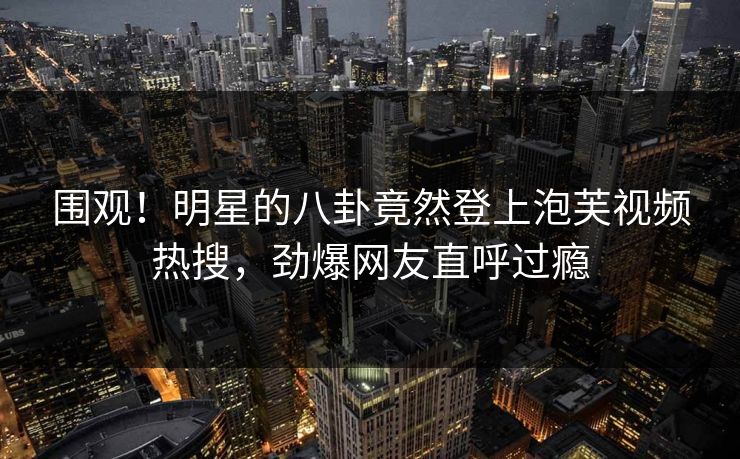 围观！明星的八卦竟然登上泡芙视频热搜，劲爆网友直呼过瘾