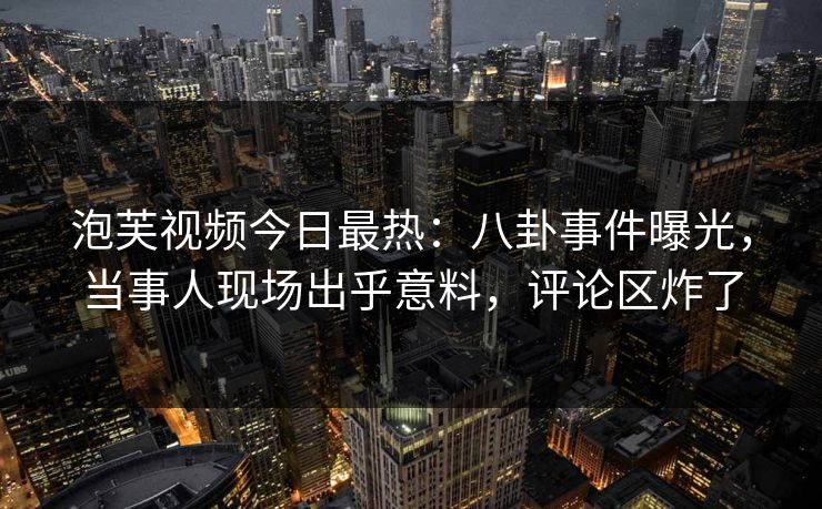 泡芙视频今日最热：八卦事件曝光，当事人现场出乎意料，评论区炸了