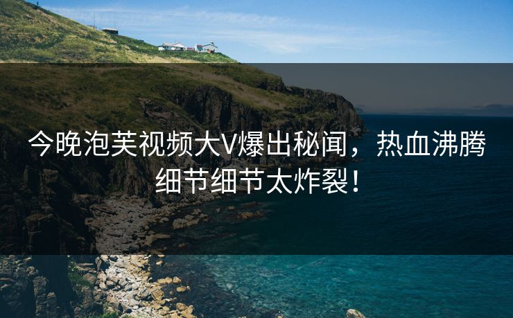 今晚泡芙视频大V爆出秘闻，热血沸腾细节细节太炸裂！