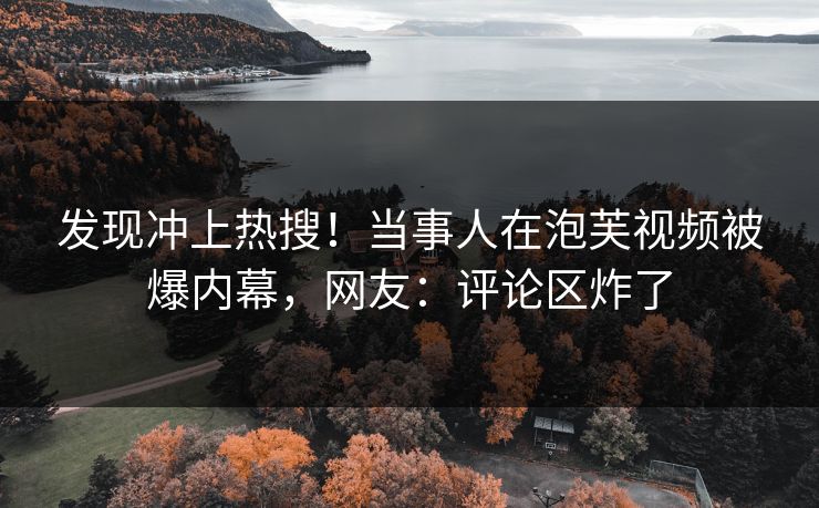 发现冲上热搜！当事人在泡芙视频被爆内幕，网友：评论区炸了