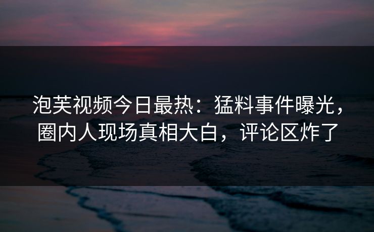 泡芙视频今日最热：猛料事件曝光，圈内人现场真相大白，评论区炸了