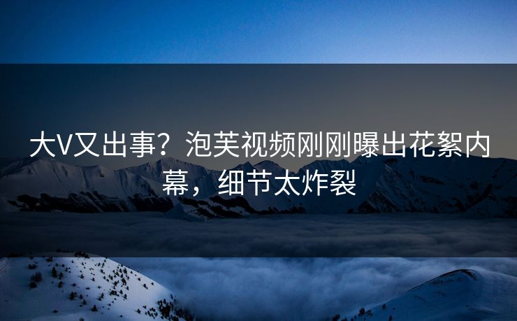 大V又出事？泡芙视频刚刚曝出花絮内幕，细节太炸裂
