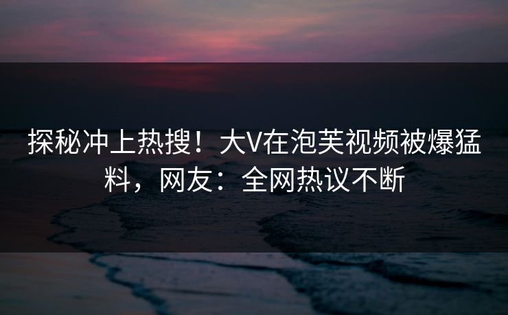 探秘冲上热搜！大V在泡芙视频被爆猛料，网友：全网热议不断