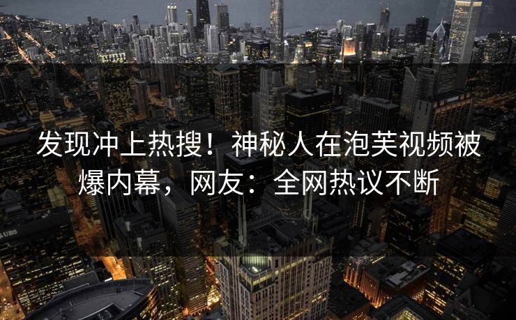 发现冲上热搜！神秘人在泡芙视频被爆内幕，网友：全网热议不断