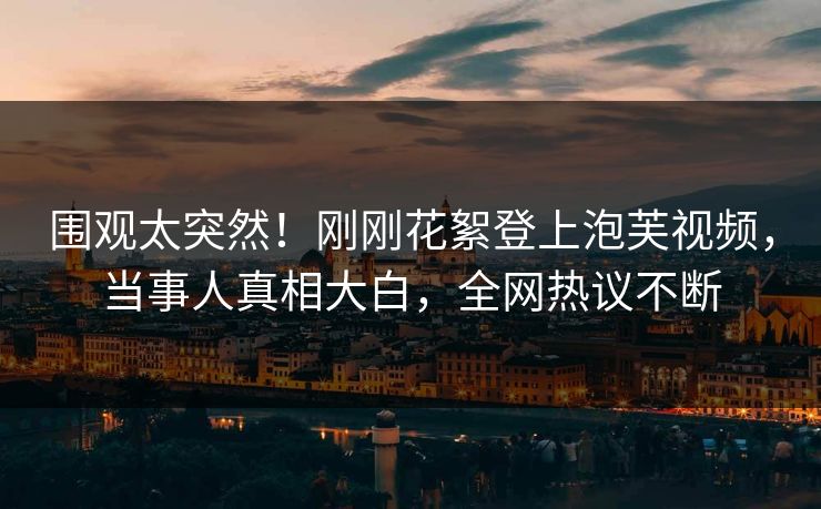 围观太突然！刚刚花絮登上泡芙视频，当事人真相大白，全网热议不断