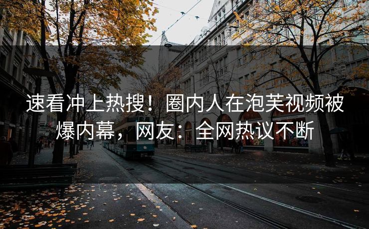 速看冲上热搜！圈内人在泡芙视频被爆内幕，网友：全网热议不断