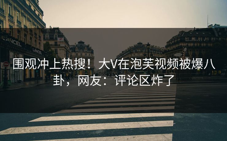 围观冲上热搜！大V在泡芙视频被爆八卦，网友：评论区炸了