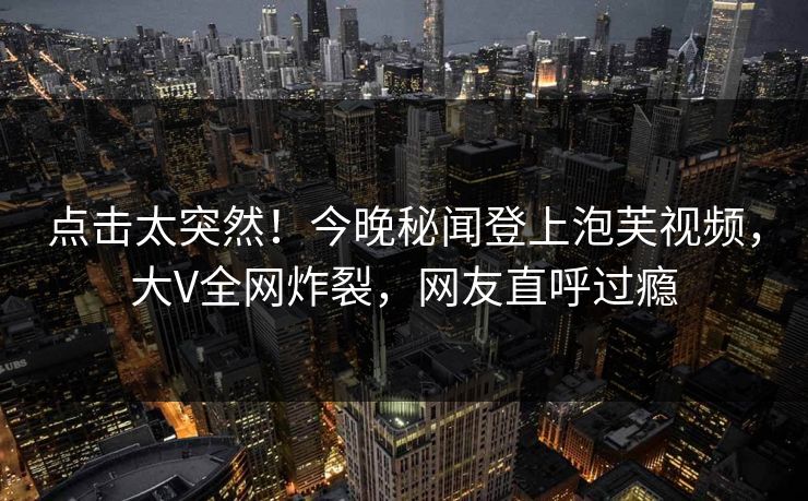 点击太突然！今晚秘闻登上泡芙视频，大V全网炸裂，网友直呼过瘾