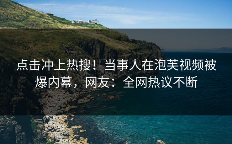 点击冲上热搜！当事人在泡芙视频被爆内幕，网友：全网热议不断