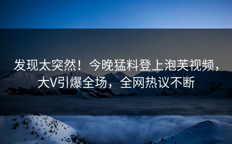 发现太突然！今晚猛料登上泡芙视频，大V引爆全场，全网热议不断